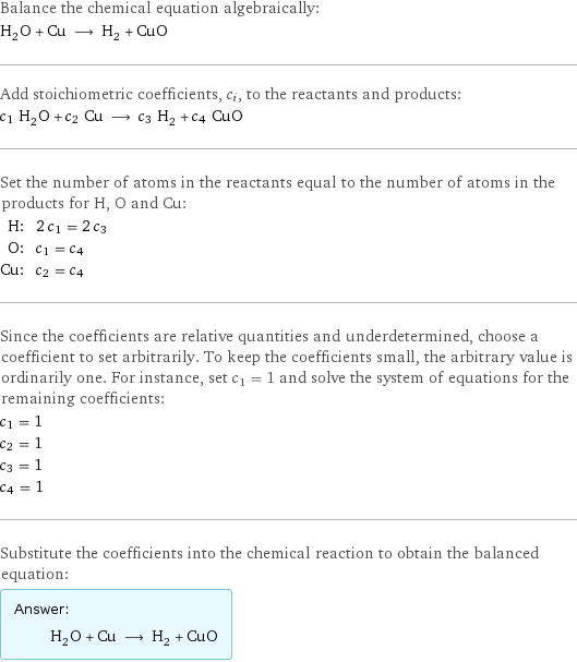 Balance the chemical equation algebraically: H_2O + Cu ⟶ H_2 + CuO Add stoichiometric coefficients, c_i, to the reactants and products: c_1 H_2O + c_2 Cu ⟶ c_3 H_2 + c_4 CuO Set the number of atoms in the reactants equal to the number of atoms in the products for H, O and Cu: H: | 2 c_1 = 2 c_3 O: | c_1 = c_4 Cu: | c_2 = c_4 Since the coefficients are relative quantities and underdetermined, choose a coefficient to set arbitrarily. To keep the coefficients small, the arbitrary value is ordinarily one. For instance, set c_1 = 1 and solve the system of equations for the remaining coefficients: c_1 = 1 c_2 = 1 c_3 = 1 c_4 = 1 Substitute the coefficients into the chemical reaction to obtain the balanced equation: Answer: |   | H_2O + Cu ⟶ H_2 + CuO