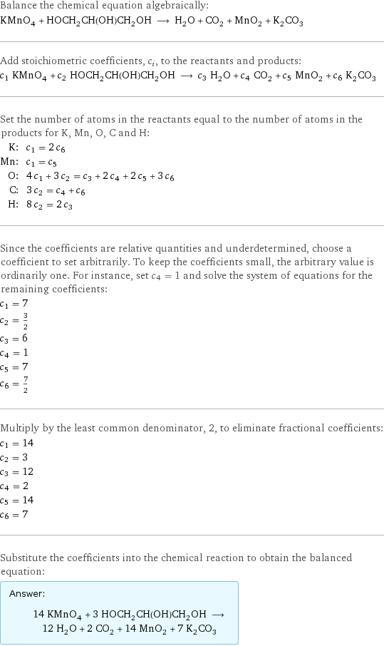 Balance the chemical equation algebraically: KMnO_4 + HOCH_2CH(OH)CH_2OH ⟶ H_2O + CO_2 + MnO_2 + K_2CO_3 Add stoichiometric coefficients, c_i, to the reactants and products: c_1 KMnO_4 + c_2 HOCH_2CH(OH)CH_2OH ⟶ c_3 H_2O + c_4 CO_2 + c_5 MnO_2 + c_6 K_2CO_3 Set the number of atoms in the reactants equal to the number of atoms in the products for K, Mn, O, C and H: K: | c_1 = 2 c_6 Mn: | c_1 = c_5 O: | 4 c_1 + 3 c_2 = c_3 + 2 c_4 + 2 c_5 + 3 c_6 C: | 3 c_2 = c_4 + c_6 H: | 8 c_2 = 2 c_3 Since the coefficients are relative quantities and underdetermined, choose a coefficient to set arbitrarily. To keep the coefficients small, the arbitrary value is ordinarily one. For instance, set c_4 = 1 and solve the system of equations for the remaining coefficients: c_1 = 7 c_2 = 3/2 c_3 = 6 c_4 = 1 c_5 = 7 c_6 = 7/2 Multiply by the least common denominator, 2, to eliminate fractional coefficients: c_1 = 14 c_2 = 3 c_3 = 12 c_4 = 2 c_5 = 14 c_6 = 7 Substitute the coefficients into the chemical reaction to obtain the balanced equation: Answer: |   | 14 KMnO_4 + 3 HOCH_2CH(OH)CH_2OH ⟶ 12 H_2O + 2 CO_2 + 14 MnO_2 + 7 K_2CO_3