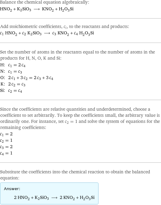 Balance the chemical equation algebraically: HNO_2 + K2SiO3 ⟶ KNO_2 + H_2O_3Si Add stoichiometric coefficients, c_i, to the reactants and products: c_1 HNO_2 + c_2 K2SiO3 ⟶ c_3 KNO_2 + c_4 H_2O_3Si Set the number of atoms in the reactants equal to the number of atoms in the products for H, N, O, K and Si: H: | c_1 = 2 c_4 N: | c_1 = c_3 O: | 2 c_1 + 3 c_2 = 2 c_3 + 3 c_4 K: | 2 c_2 = c_3 Si: | c_2 = c_4 Since the coefficients are relative quantities and underdetermined, choose a coefficient to set arbitrarily. To keep the coefficients small, the arbitrary value is ordinarily one. For instance, set c_2 = 1 and solve the system of equations for the remaining coefficients: c_1 = 2 c_2 = 1 c_3 = 2 c_4 = 1 Substitute the coefficients into the chemical reaction to obtain the balanced equation: Answer: |   | 2 HNO_2 + K2SiO3 ⟶ 2 KNO_2 + H_2O_3Si