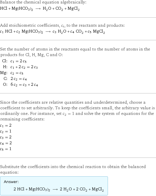 Balance the chemical equation algebraically: HCl + Mg(HCO3)2 ⟶ H_2O + CO_2 + MgCl_2 Add stoichiometric coefficients, c_i, to the reactants and products: c_1 HCl + c_2 Mg(HCO3)2 ⟶ c_3 H_2O + c_4 CO_2 + c_5 MgCl_2 Set the number of atoms in the reactants equal to the number of atoms in the products for Cl, H, Mg, C and O: Cl: | c_1 = 2 c_5 H: | c_1 + 2 c_2 = 2 c_3 Mg: | c_2 = c_5 C: | 2 c_2 = c_4 O: | 6 c_2 = c_3 + 2 c_4 Since the coefficients are relative quantities and underdetermined, choose a coefficient to set arbitrarily. To keep the coefficients small, the arbitrary value is ordinarily one. For instance, set c_2 = 1 and solve the system of equations for the remaining coefficients: c_1 = 2 c_2 = 1 c_3 = 2 c_4 = 2 c_5 = 1 Substitute the coefficients into the chemical reaction to obtain the balanced equation: Answer: |   | 2 HCl + Mg(HCO3)2 ⟶ 2 H_2O + 2 CO_2 + MgCl_2