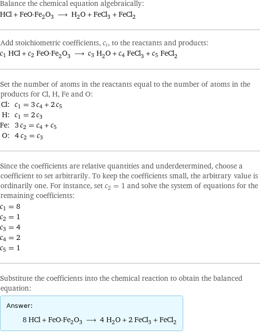 Balance the chemical equation algebraically: HCl + FeO·Fe_2O_3 ⟶ H_2O + FeCl_3 + FeCl_2 Add stoichiometric coefficients, c_i, to the reactants and products: c_1 HCl + c_2 FeO·Fe_2O_3 ⟶ c_3 H_2O + c_4 FeCl_3 + c_5 FeCl_2 Set the number of atoms in the reactants equal to the number of atoms in the products for Cl, H, Fe and O: Cl: | c_1 = 3 c_4 + 2 c_5 H: | c_1 = 2 c_3 Fe: | 3 c_2 = c_4 + c_5 O: | 4 c_2 = c_3 Since the coefficients are relative quantities and underdetermined, choose a coefficient to set arbitrarily. To keep the coefficients small, the arbitrary value is ordinarily one. For instance, set c_2 = 1 and solve the system of equations for the remaining coefficients: c_1 = 8 c_2 = 1 c_3 = 4 c_4 = 2 c_5 = 1 Substitute the coefficients into the chemical reaction to obtain the balanced equation: Answer: |   | 8 HCl + FeO·Fe_2O_3 ⟶ 4 H_2O + 2 FeCl_3 + FeCl_2