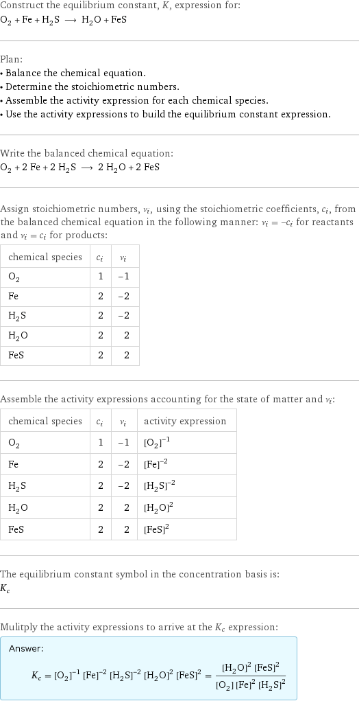 Construct the equilibrium constant, K, expression for: O_2 + Fe + H_2S ⟶ H_2O + FeS Plan: • Balance the chemical equation. • Determine the stoichiometric numbers. • Assemble the activity expression for each chemical species. • Use the activity expressions to build the equilibrium constant expression. Write the balanced chemical equation: O_2 + 2 Fe + 2 H_2S ⟶ 2 H_2O + 2 FeS Assign stoichiometric numbers, ν_i, using the stoichiometric coefficients, c_i, from the balanced chemical equation in the following manner: ν_i = -c_i for reactants and ν_i = c_i for products: chemical species | c_i | ν_i O_2 | 1 | -1 Fe | 2 | -2 H_2S | 2 | -2 H_2O | 2 | 2 FeS | 2 | 2 Assemble the activity expressions accounting for the state of matter and ν_i: chemical species | c_i | ν_i | activity expression O_2 | 1 | -1 | ([O2])^(-1) Fe | 2 | -2 | ([Fe])^(-2) H_2S | 2 | -2 | ([H2S])^(-2) H_2O | 2 | 2 | ([H2O])^2 FeS | 2 | 2 | ([FeS])^2 The equilibrium constant symbol in the concentration basis is: K_c Mulitply the activity expressions to arrive at the K_c expression: Answer: |   | K_c = ([O2])^(-1) ([Fe])^(-2) ([H2S])^(-2) ([H2O])^2 ([FeS])^2 = (([H2O])^2 ([FeS])^2)/([O2] ([Fe])^2 ([H2S])^2)