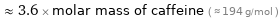  ≈ 3.6 × molar mass of caffeine ( ≈ 194 g/mol )