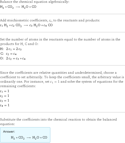 Balance the chemical equation algebraically: H_2 + CO_2 ⟶ H_2O + CO Add stoichiometric coefficients, c_i, to the reactants and products: c_1 H_2 + c_2 CO_2 ⟶ c_3 H_2O + c_4 CO Set the number of atoms in the reactants equal to the number of atoms in the products for H, C and O: H: | 2 c_1 = 2 c_3 C: | c_2 = c_4 O: | 2 c_2 = c_3 + c_4 Since the coefficients are relative quantities and underdetermined, choose a coefficient to set arbitrarily. To keep the coefficients small, the arbitrary value is ordinarily one. For instance, set c_1 = 1 and solve the system of equations for the remaining coefficients: c_1 = 1 c_2 = 1 c_3 = 1 c_4 = 1 Substitute the coefficients into the chemical reaction to obtain the balanced equation: Answer: |   | H_2 + CO_2 ⟶ H_2O + CO