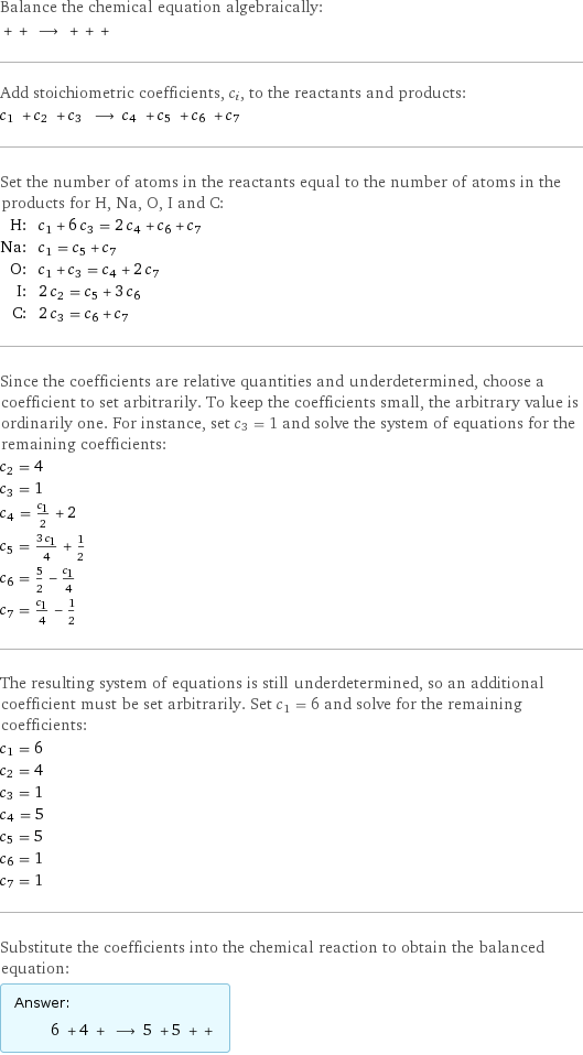 Balance the chemical equation algebraically:  + + ⟶ + + +  Add stoichiometric coefficients, c_i, to the reactants and products: c_1 + c_2 + c_3 ⟶ c_4 + c_5 + c_6 + c_7  Set the number of atoms in the reactants equal to the number of atoms in the products for H, Na, O, I and C: H: | c_1 + 6 c_3 = 2 c_4 + c_6 + c_7 Na: | c_1 = c_5 + c_7 O: | c_1 + c_3 = c_4 + 2 c_7 I: | 2 c_2 = c_5 + 3 c_6 C: | 2 c_3 = c_6 + c_7 Since the coefficients are relative quantities and underdetermined, choose a coefficient to set arbitrarily. To keep the coefficients small, the arbitrary value is ordinarily one. For instance, set c_3 = 1 and solve the system of equations for the remaining coefficients: c_2 = 4 c_3 = 1 c_4 = c_1/2 + 2 c_5 = (3 c_1)/4 + 1/2 c_6 = 5/2 - c_1/4 c_7 = c_1/4 - 1/2 The resulting system of equations is still underdetermined, so an additional coefficient must be set arbitrarily. Set c_1 = 6 and solve for the remaining coefficients: c_1 = 6 c_2 = 4 c_3 = 1 c_4 = 5 c_5 = 5 c_6 = 1 c_7 = 1 Substitute the coefficients into the chemical reaction to obtain the balanced equation: Answer: |   | 6 + 4 + ⟶ 5 + 5 + + 