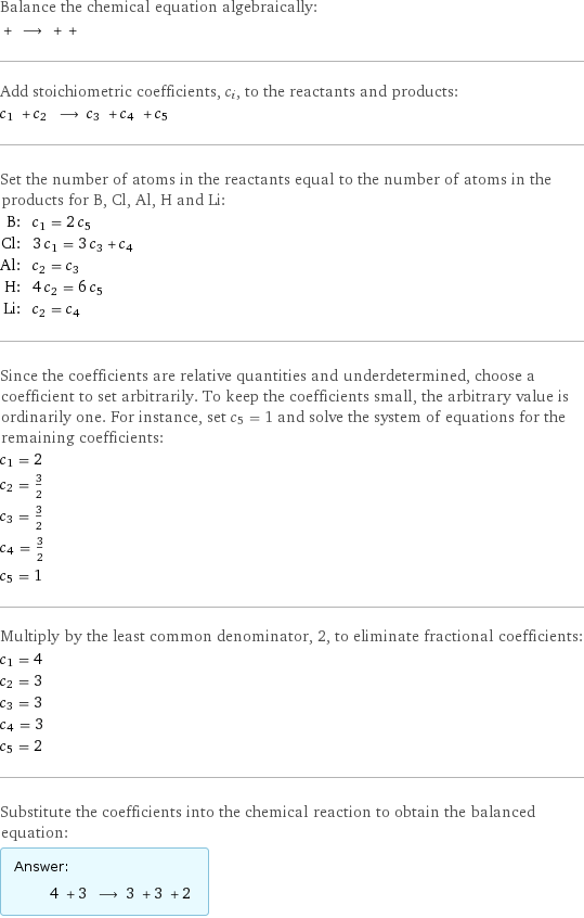 Balance the chemical equation algebraically:  + ⟶ + +  Add stoichiometric coefficients, c_i, to the reactants and products: c_1 + c_2 ⟶ c_3 + c_4 + c_5  Set the number of atoms in the reactants equal to the number of atoms in the products for B, Cl, Al, H and Li: B: | c_1 = 2 c_5 Cl: | 3 c_1 = 3 c_3 + c_4 Al: | c_2 = c_3 H: | 4 c_2 = 6 c_5 Li: | c_2 = c_4 Since the coefficients are relative quantities and underdetermined, choose a coefficient to set arbitrarily. To keep the coefficients small, the arbitrary value is ordinarily one. For instance, set c_5 = 1 and solve the system of equations for the remaining coefficients: c_1 = 2 c_2 = 3/2 c_3 = 3/2 c_4 = 3/2 c_5 = 1 Multiply by the least common denominator, 2, to eliminate fractional coefficients: c_1 = 4 c_2 = 3 c_3 = 3 c_4 = 3 c_5 = 2 Substitute the coefficients into the chemical reaction to obtain the balanced equation: Answer: |   | 4 + 3 ⟶ 3 + 3 + 2 