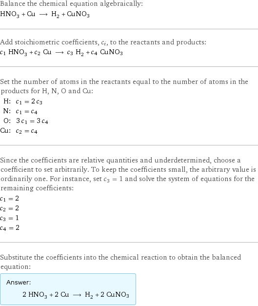 Balance the chemical equation algebraically: HNO_3 + Cu ⟶ H_2 + CuNO3 Add stoichiometric coefficients, c_i, to the reactants and products: c_1 HNO_3 + c_2 Cu ⟶ c_3 H_2 + c_4 CuNO3 Set the number of atoms in the reactants equal to the number of atoms in the products for H, N, O and Cu: H: | c_1 = 2 c_3 N: | c_1 = c_4 O: | 3 c_1 = 3 c_4 Cu: | c_2 = c_4 Since the coefficients are relative quantities and underdetermined, choose a coefficient to set arbitrarily. To keep the coefficients small, the arbitrary value is ordinarily one. For instance, set c_3 = 1 and solve the system of equations for the remaining coefficients: c_1 = 2 c_2 = 2 c_3 = 1 c_4 = 2 Substitute the coefficients into the chemical reaction to obtain the balanced equation: Answer: |   | 2 HNO_3 + 2 Cu ⟶ H_2 + 2 CuNO3