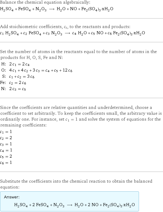 Balance the chemical equation algebraically: H_2SO_4 + FeSO_4 + N_2O_3 ⟶ H_2O + NO + Fe_2(SO_4)_3·xH_2O Add stoichiometric coefficients, c_i, to the reactants and products: c_1 H_2SO_4 + c_2 FeSO_4 + c_3 N_2O_3 ⟶ c_4 H_2O + c_5 NO + c_6 Fe_2(SO_4)_3·xH_2O Set the number of atoms in the reactants equal to the number of atoms in the products for H, O, S, Fe and N: H: | 2 c_1 = 2 c_4 O: | 4 c_1 + 4 c_2 + 3 c_3 = c_4 + c_5 + 12 c_6 S: | c_1 + c_2 = 3 c_6 Fe: | c_2 = 2 c_6 N: | 2 c_3 = c_5 Since the coefficients are relative quantities and underdetermined, choose a coefficient to set arbitrarily. To keep the coefficients small, the arbitrary value is ordinarily one. For instance, set c_1 = 1 and solve the system of equations for the remaining coefficients: c_1 = 1 c_2 = 2 c_3 = 1 c_4 = 1 c_5 = 2 c_6 = 1 Substitute the coefficients into the chemical reaction to obtain the balanced equation: Answer: |   | H_2SO_4 + 2 FeSO_4 + N_2O_3 ⟶ H_2O + 2 NO + Fe_2(SO_4)_3·xH_2O