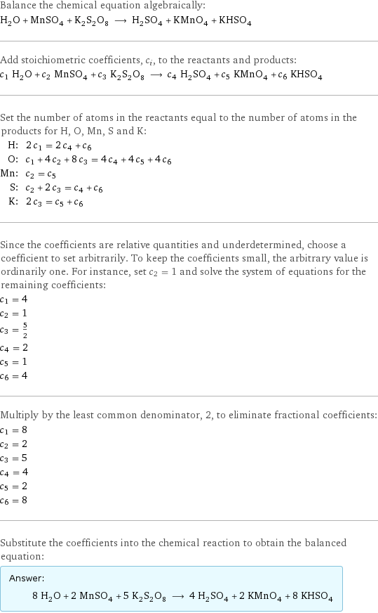 Balance the chemical equation algebraically: H_2O + MnSO_4 + K_2S_2O_8 ⟶ H_2SO_4 + KMnO_4 + KHSO_4 Add stoichiometric coefficients, c_i, to the reactants and products: c_1 H_2O + c_2 MnSO_4 + c_3 K_2S_2O_8 ⟶ c_4 H_2SO_4 + c_5 KMnO_4 + c_6 KHSO_4 Set the number of atoms in the reactants equal to the number of atoms in the products for H, O, Mn, S and K: H: | 2 c_1 = 2 c_4 + c_6 O: | c_1 + 4 c_2 + 8 c_3 = 4 c_4 + 4 c_5 + 4 c_6 Mn: | c_2 = c_5 S: | c_2 + 2 c_3 = c_4 + c_6 K: | 2 c_3 = c_5 + c_6 Since the coefficients are relative quantities and underdetermined, choose a coefficient to set arbitrarily. To keep the coefficients small, the arbitrary value is ordinarily one. For instance, set c_2 = 1 and solve the system of equations for the remaining coefficients: c_1 = 4 c_2 = 1 c_3 = 5/2 c_4 = 2 c_5 = 1 c_6 = 4 Multiply by the least common denominator, 2, to eliminate fractional coefficients: c_1 = 8 c_2 = 2 c_3 = 5 c_4 = 4 c_5 = 2 c_6 = 8 Substitute the coefficients into the chemical reaction to obtain the balanced equation: Answer: |   | 8 H_2O + 2 MnSO_4 + 5 K_2S_2O_8 ⟶ 4 H_2SO_4 + 2 KMnO_4 + 8 KHSO_4