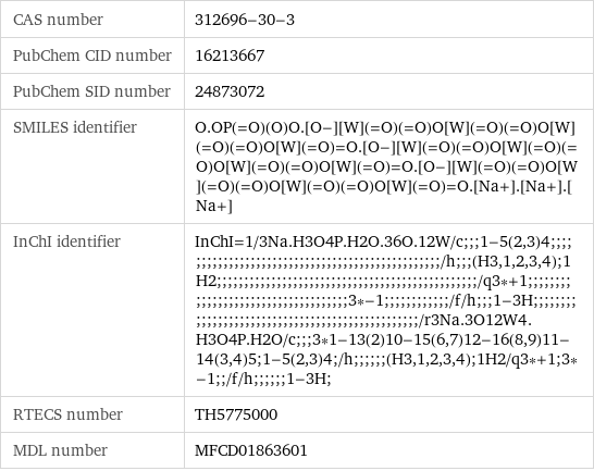 CAS number | 312696-30-3 PubChem CID number | 16213667 PubChem SID number | 24873072 SMILES identifier | O.OP(=O)(O)O.[O-][W](=O)(=O)O[W](=O)(=O)O[W](=O)(=O)O[W](=O)=O.[O-][W](=O)(=O)O[W](=O)(=O)O[W](=O)(=O)O[W](=O)=O.[O-][W](=O)(=O)O[W](=O)(=O)O[W](=O)(=O)O[W](=O)=O.[Na+].[Na+].[Na+] InChI identifier | InChI=1/3Na.H3O4P.H2O.36O.12W/c;;;1-5(2, 3)4;;;;;;;;;;;;;;;;;;;;;;;;;;;;;;;;;;;;;;;;;;;;;;;;;/h;;;(H3, 1, 2, 3, 4);1H2;;;;;;;;;;;;;;;;;;;;;;;;;;;;;;;;;;;;;;;;;;;;;;;;/q3*+1;;;;;;;;;;;;;;;;;;;;;;;;;;;;;;;;;;;;3*-1;;;;;;;;;;;;/f/h;;;1-3H;;;;;;;;;;;;;;;;;;;;;;;;;;;;;;;;;;;;;;;;;;;;;;;;;/r3Na.3O12W4.H3O4P.H2O/c;;;3*1-13(2)10-15(6, 7)12-16(8, 9)11-14(3, 4)5;1-5(2, 3)4;/h;;;;;;(H3, 1, 2, 3, 4);1H2/q3*+1;3*-1;;/f/h;;;;;;1-3H; RTECS number | TH5775000 MDL number | MFCD01863601