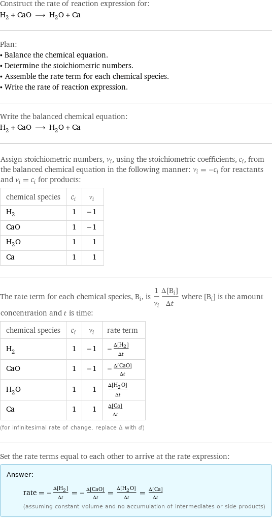 Construct the rate of reaction expression for: H_2 + CaO ⟶ H_2O + Ca Plan: • Balance the chemical equation. • Determine the stoichiometric numbers. • Assemble the rate term for each chemical species. • Write the rate of reaction expression. Write the balanced chemical equation: H_2 + CaO ⟶ H_2O + Ca Assign stoichiometric numbers, ν_i, using the stoichiometric coefficients, c_i, from the balanced chemical equation in the following manner: ν_i = -c_i for reactants and ν_i = c_i for products: chemical species | c_i | ν_i H_2 | 1 | -1 CaO | 1 | -1 H_2O | 1 | 1 Ca | 1 | 1 The rate term for each chemical species, B_i, is 1/ν_i(Δ[B_i])/(Δt) where [B_i] is the amount concentration and t is time: chemical species | c_i | ν_i | rate term H_2 | 1 | -1 | -(Δ[H2])/(Δt) CaO | 1 | -1 | -(Δ[CaO])/(Δt) H_2O | 1 | 1 | (Δ[H2O])/(Δt) Ca | 1 | 1 | (Δ[Ca])/(Δt) (for infinitesimal rate of change, replace Δ with d) Set the rate terms equal to each other to arrive at the rate expression: Answer: |   | rate = -(Δ[H2])/(Δt) = -(Δ[CaO])/(Δt) = (Δ[H2O])/(Δt) = (Δ[Ca])/(Δt) (assuming constant volume and no accumulation of intermediates or side products)