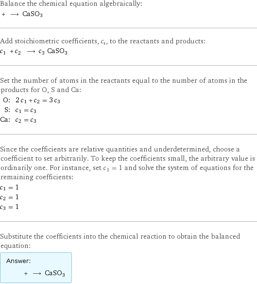 Balance the chemical equation algebraically:  + ⟶ CaSO3 Add stoichiometric coefficients, c_i, to the reactants and products: c_1 + c_2 ⟶ c_3 CaSO3 Set the number of atoms in the reactants equal to the number of atoms in the products for O, S and Ca: O: | 2 c_1 + c_2 = 3 c_3 S: | c_1 = c_3 Ca: | c_2 = c_3 Since the coefficients are relative quantities and underdetermined, choose a coefficient to set arbitrarily. To keep the coefficients small, the arbitrary value is ordinarily one. For instance, set c_1 = 1 and solve the system of equations for the remaining coefficients: c_1 = 1 c_2 = 1 c_3 = 1 Substitute the coefficients into the chemical reaction to obtain the balanced equation: Answer: |   | + ⟶ CaSO3