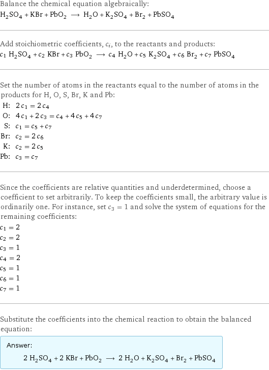 Balance the chemical equation algebraically: H_2SO_4 + KBr + PbO_2 ⟶ H_2O + K_2SO_4 + Br_2 + PbSO_4 Add stoichiometric coefficients, c_i, to the reactants and products: c_1 H_2SO_4 + c_2 KBr + c_3 PbO_2 ⟶ c_4 H_2O + c_5 K_2SO_4 + c_6 Br_2 + c_7 PbSO_4 Set the number of atoms in the reactants equal to the number of atoms in the products for H, O, S, Br, K and Pb: H: | 2 c_1 = 2 c_4 O: | 4 c_1 + 2 c_3 = c_4 + 4 c_5 + 4 c_7 S: | c_1 = c_5 + c_7 Br: | c_2 = 2 c_6 K: | c_2 = 2 c_5 Pb: | c_3 = c_7 Since the coefficients are relative quantities and underdetermined, choose a coefficient to set arbitrarily. To keep the coefficients small, the arbitrary value is ordinarily one. For instance, set c_3 = 1 and solve the system of equations for the remaining coefficients: c_1 = 2 c_2 = 2 c_3 = 1 c_4 = 2 c_5 = 1 c_6 = 1 c_7 = 1 Substitute the coefficients into the chemical reaction to obtain the balanced equation: Answer: |   | 2 H_2SO_4 + 2 KBr + PbO_2 ⟶ 2 H_2O + K_2SO_4 + Br_2 + PbSO_4