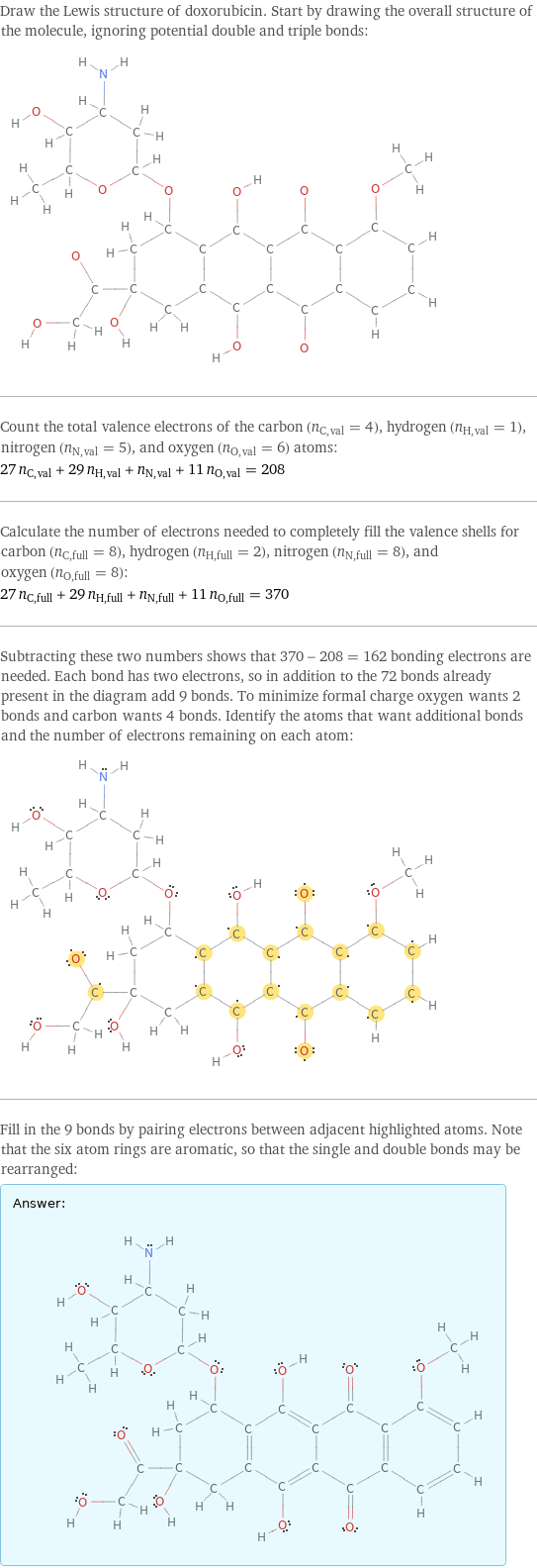 Draw the Lewis structure of doxorubicin. Start by drawing the overall structure of the molecule, ignoring potential double and triple bonds:  Count the total valence electrons of the carbon (n_C, val = 4), hydrogen (n_H, val = 1), nitrogen (n_N, val = 5), and oxygen (n_O, val = 6) atoms: 27 n_C, val + 29 n_H, val + n_N, val + 11 n_O, val = 208 Calculate the number of electrons needed to completely fill the valence shells for carbon (n_C, full = 8), hydrogen (n_H, full = 2), nitrogen (n_N, full = 8), and oxygen (n_O, full = 8): 27 n_C, full + 29 n_H, full + n_N, full + 11 n_O, full = 370 Subtracting these two numbers shows that 370 - 208 = 162 bonding electrons are needed. Each bond has two electrons, so in addition to the 72 bonds already present in the diagram add 9 bonds. To minimize formal charge oxygen wants 2 bonds and carbon wants 4 bonds. Identify the atoms that want additional bonds and the number of electrons remaining on each atom:  Fill in the 9 bonds by pairing electrons between adjacent highlighted atoms. Note that the six atom rings are aromatic, so that the single and double bonds may be rearranged: Answer: |   | 