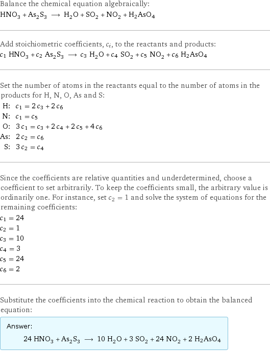 Balance the chemical equation algebraically: HNO_3 + As_2S_3 ⟶ H_2O + SO_2 + NO_2 + H2AsO4 Add stoichiometric coefficients, c_i, to the reactants and products: c_1 HNO_3 + c_2 As_2S_3 ⟶ c_3 H_2O + c_4 SO_2 + c_5 NO_2 + c_6 H2AsO4 Set the number of atoms in the reactants equal to the number of atoms in the products for H, N, O, As and S: H: | c_1 = 2 c_3 + 2 c_6 N: | c_1 = c_5 O: | 3 c_1 = c_3 + 2 c_4 + 2 c_5 + 4 c_6 As: | 2 c_2 = c_6 S: | 3 c_2 = c_4 Since the coefficients are relative quantities and underdetermined, choose a coefficient to set arbitrarily. To keep the coefficients small, the arbitrary value is ordinarily one. For instance, set c_2 = 1 and solve the system of equations for the remaining coefficients: c_1 = 24 c_2 = 1 c_3 = 10 c_4 = 3 c_5 = 24 c_6 = 2 Substitute the coefficients into the chemical reaction to obtain the balanced equation: Answer: |   | 24 HNO_3 + As_2S_3 ⟶ 10 H_2O + 3 SO_2 + 24 NO_2 + 2 H2AsO4