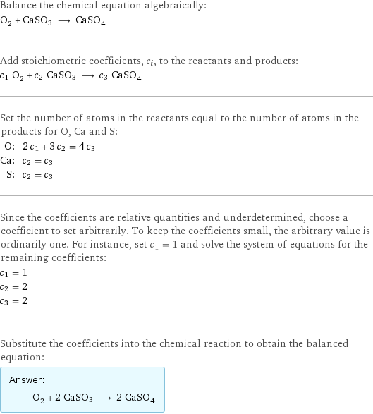 Balance the chemical equation algebraically: O_2 + CaSO3 ⟶ CaSO_4 Add stoichiometric coefficients, c_i, to the reactants and products: c_1 O_2 + c_2 CaSO3 ⟶ c_3 CaSO_4 Set the number of atoms in the reactants equal to the number of atoms in the products for O, Ca and S: O: | 2 c_1 + 3 c_2 = 4 c_3 Ca: | c_2 = c_3 S: | c_2 = c_3 Since the coefficients are relative quantities and underdetermined, choose a coefficient to set arbitrarily. To keep the coefficients small, the arbitrary value is ordinarily one. For instance, set c_1 = 1 and solve the system of equations for the remaining coefficients: c_1 = 1 c_2 = 2 c_3 = 2 Substitute the coefficients into the chemical reaction to obtain the balanced equation: Answer: |   | O_2 + 2 CaSO3 ⟶ 2 CaSO_4