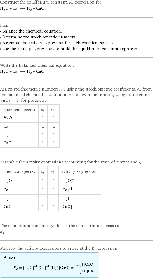 Construct the equilibrium constant, K, expression for: H_2O + Ca ⟶ H_2 + CaO Plan: • Balance the chemical equation. • Determine the stoichiometric numbers. • Assemble the activity expression for each chemical species. • Use the activity expressions to build the equilibrium constant expression. Write the balanced chemical equation: H_2O + Ca ⟶ H_2 + CaO Assign stoichiometric numbers, ν_i, using the stoichiometric coefficients, c_i, from the balanced chemical equation in the following manner: ν_i = -c_i for reactants and ν_i = c_i for products: chemical species | c_i | ν_i H_2O | 1 | -1 Ca | 1 | -1 H_2 | 1 | 1 CaO | 1 | 1 Assemble the activity expressions accounting for the state of matter and ν_i: chemical species | c_i | ν_i | activity expression H_2O | 1 | -1 | ([H2O])^(-1) Ca | 1 | -1 | ([Ca])^(-1) H_2 | 1 | 1 | [H2] CaO | 1 | 1 | [CaO] The equilibrium constant symbol in the concentration basis is: K_c Mulitply the activity expressions to arrive at the K_c expression: Answer: |   | K_c = ([H2O])^(-1) ([Ca])^(-1) [H2] [CaO] = ([H2] [CaO])/([H2O] [Ca])