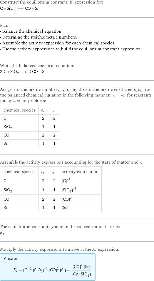 Construct the equilibrium constant, K, expression for: C + SiO_2 ⟶ CO + Si Plan: • Balance the chemical equation. • Determine the stoichiometric numbers. • Assemble the activity expression for each chemical species. • Use the activity expressions to build the equilibrium constant expression. Write the balanced chemical equation: 2 C + SiO_2 ⟶ 2 CO + Si Assign stoichiometric numbers, ν_i, using the stoichiometric coefficients, c_i, from the balanced chemical equation in the following manner: ν_i = -c_i for reactants and ν_i = c_i for products: chemical species | c_i | ν_i C | 2 | -2 SiO_2 | 1 | -1 CO | 2 | 2 Si | 1 | 1 Assemble the activity expressions accounting for the state of matter and ν_i: chemical species | c_i | ν_i | activity expression C | 2 | -2 | ([C])^(-2) SiO_2 | 1 | -1 | ([SiO2])^(-1) CO | 2 | 2 | ([CO])^2 Si | 1 | 1 | [Si] The equilibrium constant symbol in the concentration basis is: K_c Mulitply the activity expressions to arrive at the K_c expression: Answer: |   | K_c = ([C])^(-2) ([SiO2])^(-1) ([CO])^2 [Si] = (([CO])^2 [Si])/(([C])^2 [SiO2])