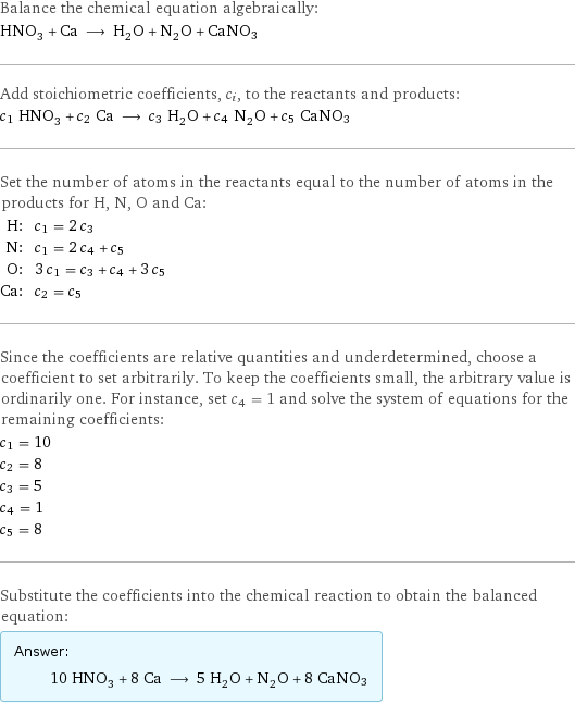 Balance the chemical equation algebraically: HNO_3 + Ca ⟶ H_2O + N_2O + CaNO3 Add stoichiometric coefficients, c_i, to the reactants and products: c_1 HNO_3 + c_2 Ca ⟶ c_3 H_2O + c_4 N_2O + c_5 CaNO3 Set the number of atoms in the reactants equal to the number of atoms in the products for H, N, O and Ca: H: | c_1 = 2 c_3 N: | c_1 = 2 c_4 + c_5 O: | 3 c_1 = c_3 + c_4 + 3 c_5 Ca: | c_2 = c_5 Since the coefficients are relative quantities and underdetermined, choose a coefficient to set arbitrarily. To keep the coefficients small, the arbitrary value is ordinarily one. For instance, set c_4 = 1 and solve the system of equations for the remaining coefficients: c_1 = 10 c_2 = 8 c_3 = 5 c_4 = 1 c_5 = 8 Substitute the coefficients into the chemical reaction to obtain the balanced equation: Answer: |   | 10 HNO_3 + 8 Ca ⟶ 5 H_2O + N_2O + 8 CaNO3