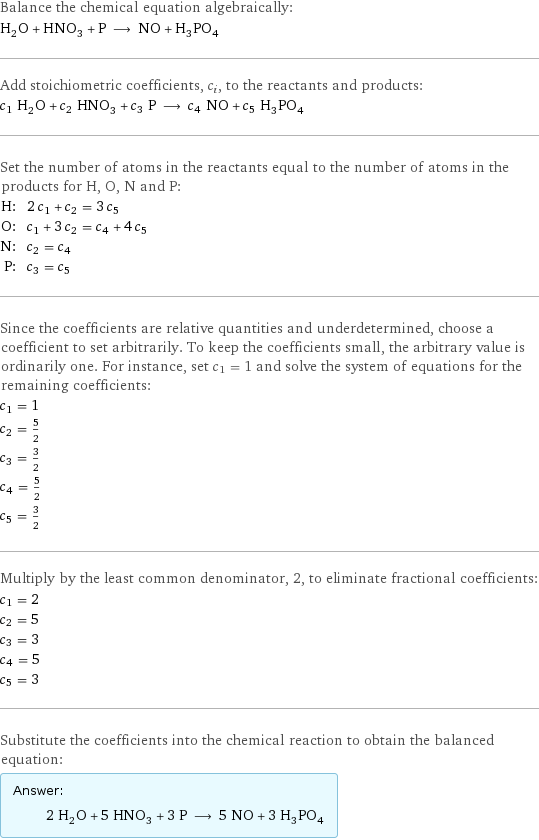 Balance the chemical equation algebraically: H_2O + HNO_3 + P ⟶ NO + H_3PO_4 Add stoichiometric coefficients, c_i, to the reactants and products: c_1 H_2O + c_2 HNO_3 + c_3 P ⟶ c_4 NO + c_5 H_3PO_4 Set the number of atoms in the reactants equal to the number of atoms in the products for H, O, N and P: H: | 2 c_1 + c_2 = 3 c_5 O: | c_1 + 3 c_2 = c_4 + 4 c_5 N: | c_2 = c_4 P: | c_3 = c_5 Since the coefficients are relative quantities and underdetermined, choose a coefficient to set arbitrarily. To keep the coefficients small, the arbitrary value is ordinarily one. For instance, set c_1 = 1 and solve the system of equations for the remaining coefficients: c_1 = 1 c_2 = 5/2 c_3 = 3/2 c_4 = 5/2 c_5 = 3/2 Multiply by the least common denominator, 2, to eliminate fractional coefficients: c_1 = 2 c_2 = 5 c_3 = 3 c_4 = 5 c_5 = 3 Substitute the coefficients into the chemical reaction to obtain the balanced equation: Answer: |   | 2 H_2O + 5 HNO_3 + 3 P ⟶ 5 NO + 3 H_3PO_4