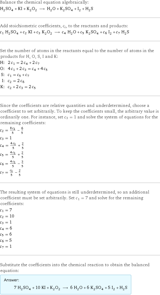 Balance the chemical equation algebraically: H_2SO_4 + KI + K_2O_2 ⟶ H_2O + K_2SO_4 + I_2 + H_2S Add stoichiometric coefficients, c_i, to the reactants and products: c_1 H_2SO_4 + c_2 KI + c_3 K_2O_2 ⟶ c_4 H_2O + c_5 K_2SO_4 + c_6 I_2 + c_7 H_2S Set the number of atoms in the reactants equal to the number of atoms in the products for H, O, S, I and K: H: | 2 c_1 = 2 c_4 + 2 c_7 O: | 4 c_1 + 2 c_3 = c_4 + 4 c_5 S: | c_1 = c_5 + c_7 I: | c_2 = 2 c_6 K: | c_2 + 2 c_3 = 2 c_5 Since the coefficients are relative quantities and underdetermined, choose a coefficient to set arbitrarily. To keep the coefficients small, the arbitrary value is ordinarily one. For instance, set c_3 = 1 and solve the system of equations for the remaining coefficients: c_2 = (8 c_1)/5 - 6/5 c_3 = 1 c_4 = (4 c_1)/5 + 2/5 c_5 = (4 c_1)/5 + 2/5 c_6 = (4 c_1)/5 - 3/5 c_7 = c_1/5 - 2/5 The resulting system of equations is still underdetermined, so an additional coefficient must be set arbitrarily. Set c_1 = 7 and solve for the remaining coefficients: c_1 = 7 c_2 = 10 c_3 = 1 c_4 = 6 c_5 = 6 c_6 = 5 c_7 = 1 Substitute the coefficients into the chemical reaction to obtain the balanced equation: Answer: |   | 7 H_2SO_4 + 10 KI + K_2O_2 ⟶ 6 H_2O + 6 K_2SO_4 + 5 I_2 + H_2S