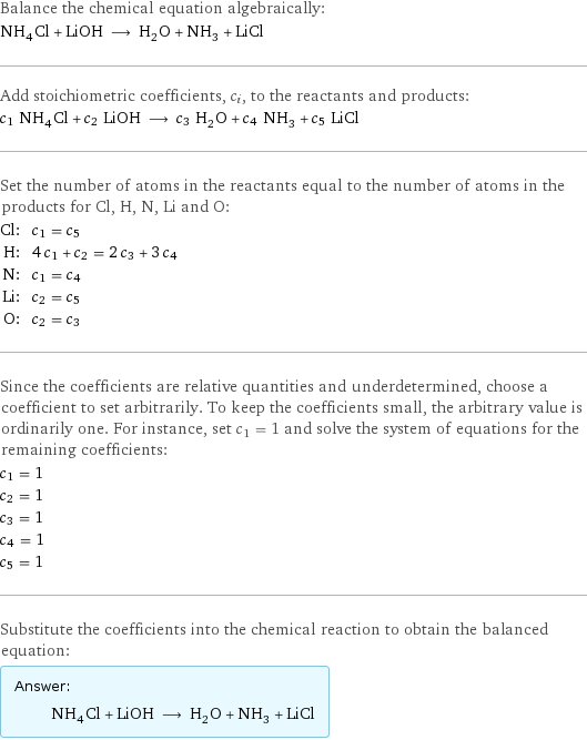 Balance the chemical equation algebraically: NH_4Cl + LiOH ⟶ H_2O + NH_3 + LiCl Add stoichiometric coefficients, c_i, to the reactants and products: c_1 NH_4Cl + c_2 LiOH ⟶ c_3 H_2O + c_4 NH_3 + c_5 LiCl Set the number of atoms in the reactants equal to the number of atoms in the products for Cl, H, N, Li and O: Cl: | c_1 = c_5 H: | 4 c_1 + c_2 = 2 c_3 + 3 c_4 N: | c_1 = c_4 Li: | c_2 = c_5 O: | c_2 = c_3 Since the coefficients are relative quantities and underdetermined, choose a coefficient to set arbitrarily. To keep the coefficients small, the arbitrary value is ordinarily one. For instance, set c_1 = 1 and solve the system of equations for the remaining coefficients: c_1 = 1 c_2 = 1 c_3 = 1 c_4 = 1 c_5 = 1 Substitute the coefficients into the chemical reaction to obtain the balanced equation: Answer: |   | NH_4Cl + LiOH ⟶ H_2O + NH_3 + LiCl