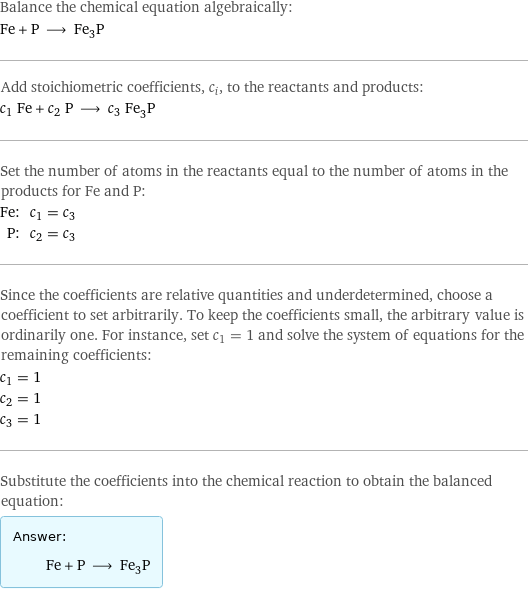 Balance the chemical equation algebraically: Fe + P ⟶ Fe_3P Add stoichiometric coefficients, c_i, to the reactants and products: c_1 Fe + c_2 P ⟶ c_3 Fe_3P Set the number of atoms in the reactants equal to the number of atoms in the products for Fe and P: Fe: | c_1 = c_3 P: | c_2 = c_3 Since the coefficients are relative quantities and underdetermined, choose a coefficient to set arbitrarily. To keep the coefficients small, the arbitrary value is ordinarily one. For instance, set c_1 = 1 and solve the system of equations for the remaining coefficients: c_1 = 1 c_2 = 1 c_3 = 1 Substitute the coefficients into the chemical reaction to obtain the balanced equation: Answer: |   | Fe + P ⟶ Fe_3P