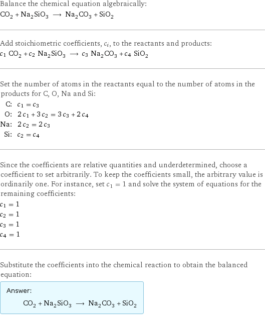 Balance the chemical equation algebraically: CO_2 + Na_2SiO_3 ⟶ Na_2CO_3 + SiO_2 Add stoichiometric coefficients, c_i, to the reactants and products: c_1 CO_2 + c_2 Na_2SiO_3 ⟶ c_3 Na_2CO_3 + c_4 SiO_2 Set the number of atoms in the reactants equal to the number of atoms in the products for C, O, Na and Si: C: | c_1 = c_3 O: | 2 c_1 + 3 c_2 = 3 c_3 + 2 c_4 Na: | 2 c_2 = 2 c_3 Si: | c_2 = c_4 Since the coefficients are relative quantities and underdetermined, choose a coefficient to set arbitrarily. To keep the coefficients small, the arbitrary value is ordinarily one. For instance, set c_1 = 1 and solve the system of equations for the remaining coefficients: c_1 = 1 c_2 = 1 c_3 = 1 c_4 = 1 Substitute the coefficients into the chemical reaction to obtain the balanced equation: Answer: |   | CO_2 + Na_2SiO_3 ⟶ Na_2CO_3 + SiO_2