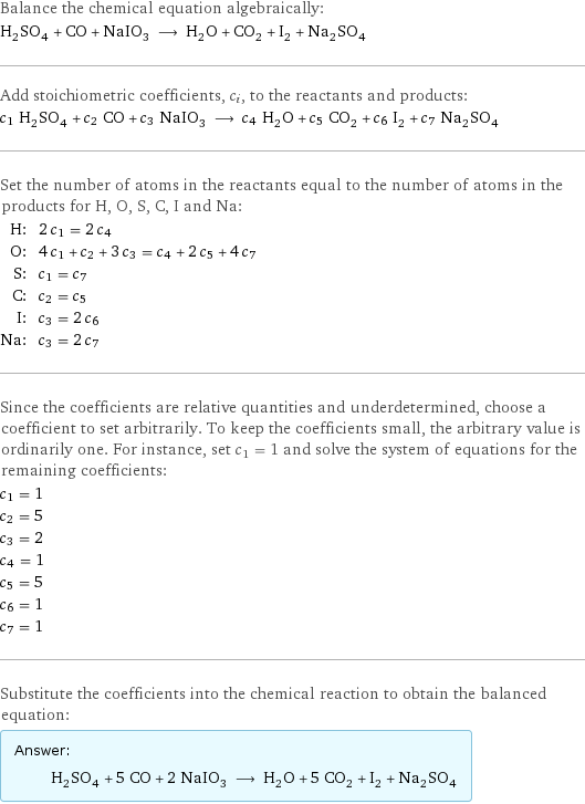 Balance the chemical equation algebraically: H_2SO_4 + CO + NaIO_3 ⟶ H_2O + CO_2 + I_2 + Na_2SO_4 Add stoichiometric coefficients, c_i, to the reactants and products: c_1 H_2SO_4 + c_2 CO + c_3 NaIO_3 ⟶ c_4 H_2O + c_5 CO_2 + c_6 I_2 + c_7 Na_2SO_4 Set the number of atoms in the reactants equal to the number of atoms in the products for H, O, S, C, I and Na: H: | 2 c_1 = 2 c_4 O: | 4 c_1 + c_2 + 3 c_3 = c_4 + 2 c_5 + 4 c_7 S: | c_1 = c_7 C: | c_2 = c_5 I: | c_3 = 2 c_6 Na: | c_3 = 2 c_7 Since the coefficients are relative quantities and underdetermined, choose a coefficient to set arbitrarily. To keep the coefficients small, the arbitrary value is ordinarily one. For instance, set c_1 = 1 and solve the system of equations for the remaining coefficients: c_1 = 1 c_2 = 5 c_3 = 2 c_4 = 1 c_5 = 5 c_6 = 1 c_7 = 1 Substitute the coefficients into the chemical reaction to obtain the balanced equation: Answer: |   | H_2SO_4 + 5 CO + 2 NaIO_3 ⟶ H_2O + 5 CO_2 + I_2 + Na_2SO_4