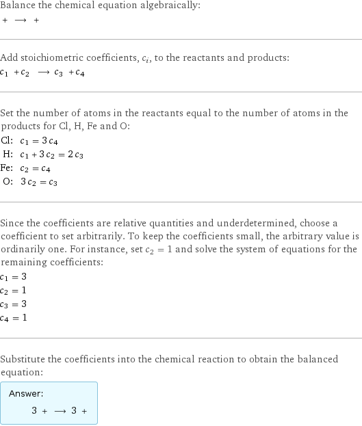 Balance the chemical equation algebraically:  + ⟶ +  Add stoichiometric coefficients, c_i, to the reactants and products: c_1 + c_2 ⟶ c_3 + c_4  Set the number of atoms in the reactants equal to the number of atoms in the products for Cl, H, Fe and O: Cl: | c_1 = 3 c_4 H: | c_1 + 3 c_2 = 2 c_3 Fe: | c_2 = c_4 O: | 3 c_2 = c_3 Since the coefficients are relative quantities and underdetermined, choose a coefficient to set arbitrarily. To keep the coefficients small, the arbitrary value is ordinarily one. For instance, set c_2 = 1 and solve the system of equations for the remaining coefficients: c_1 = 3 c_2 = 1 c_3 = 3 c_4 = 1 Substitute the coefficients into the chemical reaction to obtain the balanced equation: Answer: |   | 3 + ⟶ 3 + 