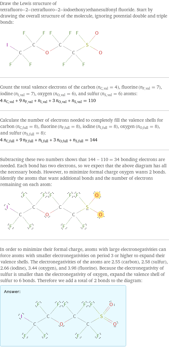 Draw the Lewis structure of tetrafluoro-2-(tetrafluoro-2-iodoethoxy)ethanesulfonyl fluoride. Start by drawing the overall structure of the molecule, ignoring potential double and triple bonds:  Count the total valence electrons of the carbon (n_C, val = 4), fluorine (n_F, val = 7), iodine (n_I, val = 7), oxygen (n_O, val = 6), and sulfur (n_S, val = 6) atoms: 4 n_C, val + 9 n_F, val + n_I, val + 3 n_O, val + n_S, val = 110 Calculate the number of electrons needed to completely fill the valence shells for carbon (n_C, full = 8), fluorine (n_F, full = 8), iodine (n_I, full = 8), oxygen (n_O, full = 8), and sulfur (n_S, full = 8): 4 n_C, full + 9 n_F, full + n_I, full + 3 n_O, full + n_S, full = 144 Subtracting these two numbers shows that 144 - 110 = 34 bonding electrons are needed. Each bond has two electrons, so we expect that the above diagram has all the necessary bonds. However, to minimize formal charge oxygen wants 2 bonds. Identify the atoms that want additional bonds and the number of electrons remaining on each atom:  In order to minimize their formal charge, atoms with large electronegativities can force atoms with smaller electronegativities on period 3 or higher to expand their valence shells. The electronegativities of the atoms are 2.55 (carbon), 2.58 (sulfur), 2.66 (iodine), 3.44 (oxygen), and 3.98 (fluorine). Because the electronegativity of sulfur is smaller than the electronegativity of oxygen, expand the valence shell of sulfur to 6 bonds. Therefore we add a total of 2 bonds to the diagram: Answer: |   | 