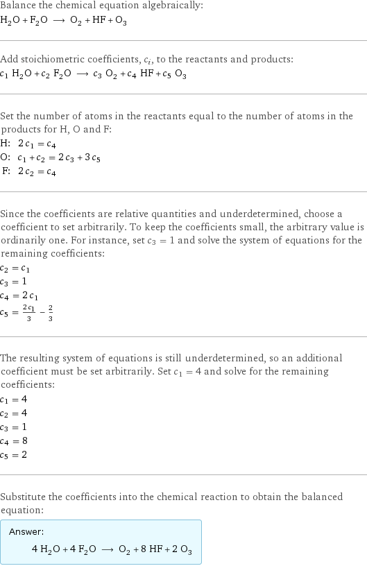 Balance the chemical equation algebraically: H_2O + F_2O ⟶ O_2 + HF + O_3 Add stoichiometric coefficients, c_i, to the reactants and products: c_1 H_2O + c_2 F_2O ⟶ c_3 O_2 + c_4 HF + c_5 O_3 Set the number of atoms in the reactants equal to the number of atoms in the products for H, O and F: H: | 2 c_1 = c_4 O: | c_1 + c_2 = 2 c_3 + 3 c_5 F: | 2 c_2 = c_4 Since the coefficients are relative quantities and underdetermined, choose a coefficient to set arbitrarily. To keep the coefficients small, the arbitrary value is ordinarily one. For instance, set c_3 = 1 and solve the system of equations for the remaining coefficients: c_2 = c_1 c_3 = 1 c_4 = 2 c_1 c_5 = (2 c_1)/3 - 2/3 The resulting system of equations is still underdetermined, so an additional coefficient must be set arbitrarily. Set c_1 = 4 and solve for the remaining coefficients: c_1 = 4 c_2 = 4 c_3 = 1 c_4 = 8 c_5 = 2 Substitute the coefficients into the chemical reaction to obtain the balanced equation: Answer: |   | 4 H_2O + 4 F_2O ⟶ O_2 + 8 HF + 2 O_3