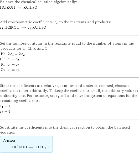 Balance the chemical equation algebraically: HClKOH ⟶ KClH2O Add stoichiometric coefficients, c_i, to the reactants and products: c_1 HClKOH ⟶ c_2 KClH2O Set the number of atoms in the reactants equal to the number of atoms in the products for H, Cl, K and O: H: | 2 c_1 = 2 c_2 Cl: | c_1 = c_2 K: | c_1 = c_2 O: | c_1 = c_2 Since the coefficients are relative quantities and underdetermined, choose a coefficient to set arbitrarily. To keep the coefficients small, the arbitrary value is ordinarily one. For instance, set c_1 = 1 and solve the system of equations for the remaining coefficients: c_1 = 1 c_2 = 1 Substitute the coefficients into the chemical reaction to obtain the balanced equation: Answer: |   | HClKOH ⟶ KClH2O