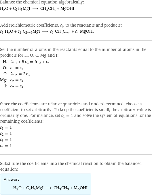 Balance the chemical equation algebraically: H_2O + C2H5MgI ⟶ CH_3CH_3 + MgOHI Add stoichiometric coefficients, c_i, to the reactants and products: c_1 H_2O + c_2 C2H5MgI ⟶ c_3 CH_3CH_3 + c_4 MgOHI Set the number of atoms in the reactants equal to the number of atoms in the products for H, O, C, Mg and I: H: | 2 c_1 + 5 c_2 = 6 c_3 + c_4 O: | c_1 = c_4 C: | 2 c_2 = 2 c_3 Mg: | c_2 = c_4 I: | c_2 = c_4 Since the coefficients are relative quantities and underdetermined, choose a coefficient to set arbitrarily. To keep the coefficients small, the arbitrary value is ordinarily one. For instance, set c_1 = 1 and solve the system of equations for the remaining coefficients: c_1 = 1 c_2 = 1 c_3 = 1 c_4 = 1 Substitute the coefficients into the chemical reaction to obtain the balanced equation: Answer: |   | H_2O + C2H5MgI ⟶ CH_3CH_3 + MgOHI