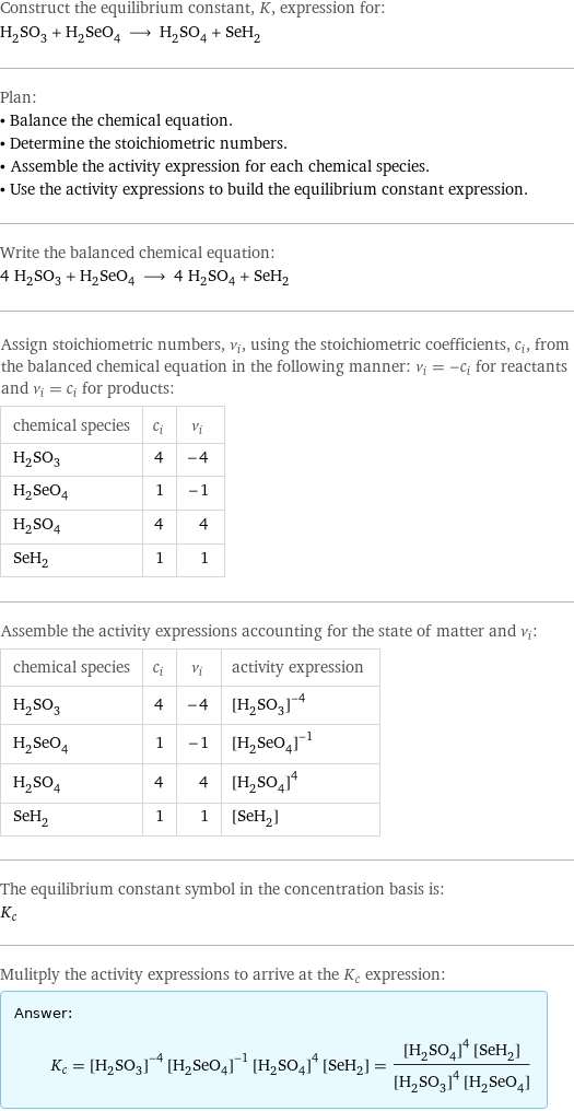 Construct the equilibrium constant, K, expression for: H_2SO_3 + H_2SeO_4 ⟶ H_2SO_4 + SeH_2 Plan: • Balance the chemical equation. • Determine the stoichiometric numbers. • Assemble the activity expression for each chemical species. • Use the activity expressions to build the equilibrium constant expression. Write the balanced chemical equation: 4 H_2SO_3 + H_2SeO_4 ⟶ 4 H_2SO_4 + SeH_2 Assign stoichiometric numbers, ν_i, using the stoichiometric coefficients, c_i, from the balanced chemical equation in the following manner: ν_i = -c_i for reactants and ν_i = c_i for products: chemical species | c_i | ν_i H_2SO_3 | 4 | -4 H_2SeO_4 | 1 | -1 H_2SO_4 | 4 | 4 SeH_2 | 1 | 1 Assemble the activity expressions accounting for the state of matter and ν_i: chemical species | c_i | ν_i | activity expression H_2SO_3 | 4 | -4 | ([H2SO3])^(-4) H_2SeO_4 | 1 | -1 | ([H2SeO4])^(-1) H_2SO_4 | 4 | 4 | ([H2SO4])^4 SeH_2 | 1 | 1 | [SeH2] The equilibrium constant symbol in the concentration basis is: K_c Mulitply the activity expressions to arrive at the K_c expression: Answer: |   | K_c = ([H2SO3])^(-4) ([H2SeO4])^(-1) ([H2SO4])^4 [SeH2] = (([H2SO4])^4 [SeH2])/(([H2SO3])^4 [H2SeO4])