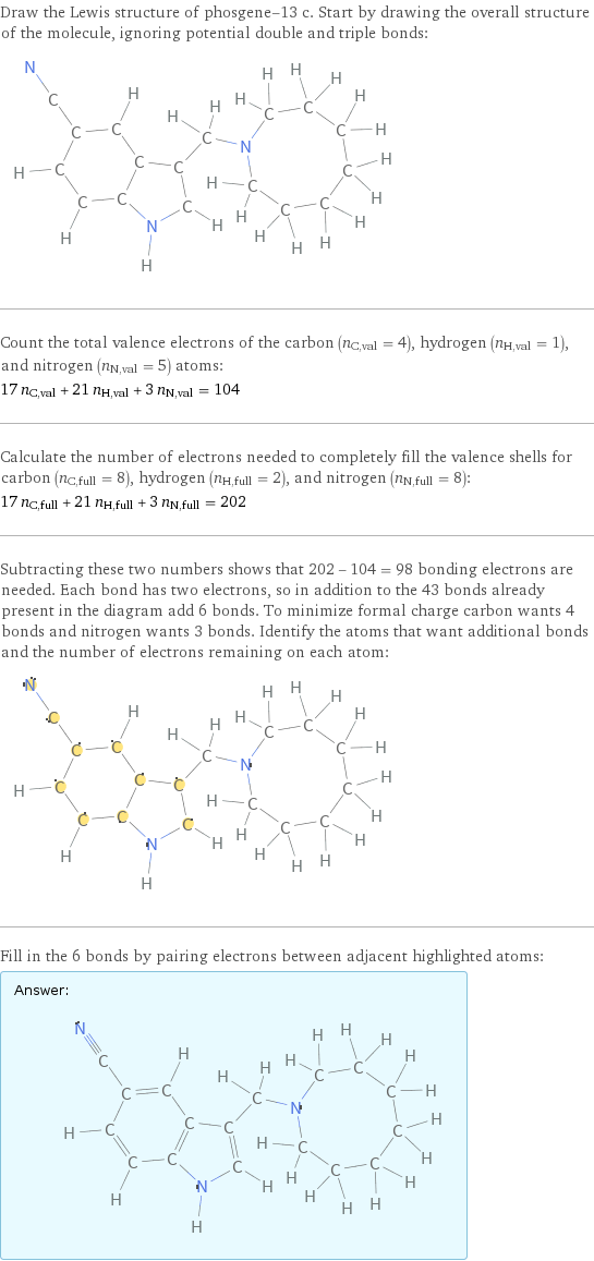 Draw the Lewis structure of phosgene-13 c. Start by drawing the overall structure of the molecule, ignoring potential double and triple bonds:  Count the total valence electrons of the carbon (n_C, val = 4), hydrogen (n_H, val = 1), and nitrogen (n_N, val = 5) atoms: 17 n_C, val + 21 n_H, val + 3 n_N, val = 104 Calculate the number of electrons needed to completely fill the valence shells for carbon (n_C, full = 8), hydrogen (n_H, full = 2), and nitrogen (n_N, full = 8): 17 n_C, full + 21 n_H, full + 3 n_N, full = 202 Subtracting these two numbers shows that 202 - 104 = 98 bonding electrons are needed. Each bond has two electrons, so in addition to the 43 bonds already present in the diagram add 6 bonds. To minimize formal charge carbon wants 4 bonds and nitrogen wants 3 bonds. Identify the atoms that want additional bonds and the number of electrons remaining on each atom:  Fill in the 6 bonds by pairing electrons between adjacent highlighted atoms: Answer: |   | 