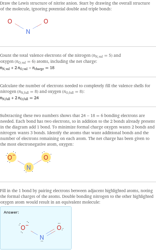 Draw the Lewis structure of nitrite anion. Start by drawing the overall structure of the molecule, ignoring potential double and triple bonds:  Count the total valence electrons of the nitrogen (n_N, val = 5) and oxygen (n_O, val = 6) atoms, including the net charge: n_N, val + 2 n_O, val - n_charge = 18 Calculate the number of electrons needed to completely fill the valence shells for nitrogen (n_N, full = 8) and oxygen (n_O, full = 8): n_N, full + 2 n_O, full = 24 Subtracting these two numbers shows that 24 - 18 = 6 bonding electrons are needed. Each bond has two electrons, so in addition to the 2 bonds already present in the diagram add 1 bond. To minimize formal charge oxygen wants 2 bonds and nitrogen wants 3 bonds. Identify the atoms that want additional bonds and the number of electrons remaining on each atom. The net charge has been given to the most electronegative atom, oxygen:  Fill in the 1 bond by pairing electrons between adjacent highlighted atoms, noting the formal charges of the atoms. Double bonding nitrogen to the other highlighted oxygen atom would result in an equivalent molecule: Answer: |   | 