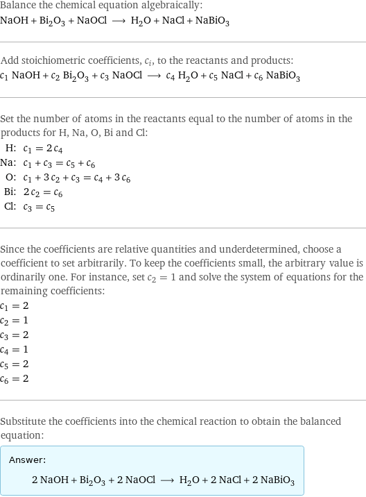 Balance the chemical equation algebraically: NaOH + Bi_2O_3 + NaOCl ⟶ H_2O + NaCl + NaBiO_3 Add stoichiometric coefficients, c_i, to the reactants and products: c_1 NaOH + c_2 Bi_2O_3 + c_3 NaOCl ⟶ c_4 H_2O + c_5 NaCl + c_6 NaBiO_3 Set the number of atoms in the reactants equal to the number of atoms in the products for H, Na, O, Bi and Cl: H: | c_1 = 2 c_4 Na: | c_1 + c_3 = c_5 + c_6 O: | c_1 + 3 c_2 + c_3 = c_4 + 3 c_6 Bi: | 2 c_2 = c_6 Cl: | c_3 = c_5 Since the coefficients are relative quantities and underdetermined, choose a coefficient to set arbitrarily. To keep the coefficients small, the arbitrary value is ordinarily one. For instance, set c_2 = 1 and solve the system of equations for the remaining coefficients: c_1 = 2 c_2 = 1 c_3 = 2 c_4 = 1 c_5 = 2 c_6 = 2 Substitute the coefficients into the chemical reaction to obtain the balanced equation: Answer: |   | 2 NaOH + Bi_2O_3 + 2 NaOCl ⟶ H_2O + 2 NaCl + 2 NaBiO_3