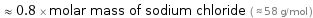  ≈ 0.8 × molar mass of sodium chloride ( ≈ 58 g/mol )