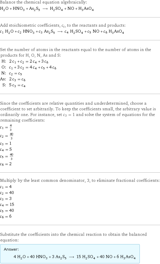 Balance the chemical equation algebraically: H_2O + HNO_3 + As_2S_5 ⟶ H_2SO_4 + NO + H_3AsO_4 Add stoichiometric coefficients, c_i, to the reactants and products: c_1 H_2O + c_2 HNO_3 + c_3 As_2S_5 ⟶ c_4 H_2SO_4 + c_5 NO + c_6 H_3AsO_4 Set the number of atoms in the reactants equal to the number of atoms in the products for H, O, N, As and S: H: | 2 c_1 + c_2 = 2 c_4 + 3 c_6 O: | c_1 + 3 c_2 = 4 c_4 + c_5 + 4 c_6 N: | c_2 = c_5 As: | 2 c_3 = c_6 S: | 5 c_3 = c_4 Since the coefficients are relative quantities and underdetermined, choose a coefficient to set arbitrarily. To keep the coefficients small, the arbitrary value is ordinarily one. For instance, set c_3 = 1 and solve the system of equations for the remaining coefficients: c_1 = 4/3 c_2 = 40/3 c_3 = 1 c_4 = 5 c_5 = 40/3 c_6 = 2 Multiply by the least common denominator, 3, to eliminate fractional coefficients: c_1 = 4 c_2 = 40 c_3 = 3 c_4 = 15 c_5 = 40 c_6 = 6 Substitute the coefficients into the chemical reaction to obtain the balanced equation: Answer: |   | 4 H_2O + 40 HNO_3 + 3 As_2S_5 ⟶ 15 H_2SO_4 + 40 NO + 6 H_3AsO_4