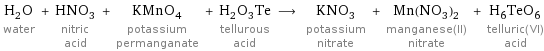 H_2O water + HNO_3 nitric acid + KMnO_4 potassium permanganate + H_2O_3Te tellurous acid ⟶ KNO_3 potassium nitrate + Mn(NO_3)_2 manganese(II) nitrate + H_6TeO_6 telluric(VI) acid