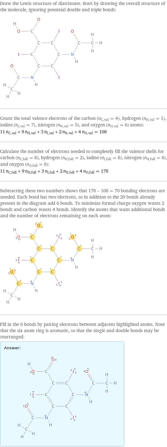 Draw the Lewis structure of diatrizoate. Start by drawing the overall structure of the molecule, ignoring potential double and triple bonds:  Count the total valence electrons of the carbon (n_C, val = 4), hydrogen (n_H, val = 1), iodine (n_I, val = 7), nitrogen (n_N, val = 5), and oxygen (n_O, val = 6) atoms: 11 n_C, val + 9 n_H, val + 3 n_I, val + 2 n_N, val + 4 n_O, val = 108 Calculate the number of electrons needed to completely fill the valence shells for carbon (n_C, full = 8), hydrogen (n_H, full = 2), iodine (n_I, full = 8), nitrogen (n_N, full = 8), and oxygen (n_O, full = 8): 11 n_C, full + 9 n_H, full + 3 n_I, full + 2 n_N, full + 4 n_O, full = 178 Subtracting these two numbers shows that 178 - 108 = 70 bonding electrons are needed. Each bond has two electrons, so in addition to the 29 bonds already present in the diagram add 6 bonds. To minimize formal charge oxygen wants 2 bonds and carbon wants 4 bonds. Identify the atoms that want additional bonds and the number of electrons remaining on each atom:  Fill in the 6 bonds by pairing electrons between adjacent highlighted atoms. Note that the six atom ring is aromatic, so that the single and double bonds may be rearranged: Answer: |   | 