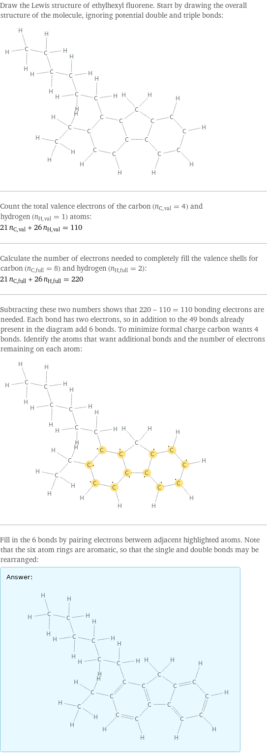 Draw the Lewis structure of ethylhexyl fluorene. Start by drawing the overall structure of the molecule, ignoring potential double and triple bonds:  Count the total valence electrons of the carbon (n_C, val = 4) and hydrogen (n_H, val = 1) atoms: 21 n_C, val + 26 n_H, val = 110 Calculate the number of electrons needed to completely fill the valence shells for carbon (n_C, full = 8) and hydrogen (n_H, full = 2): 21 n_C, full + 26 n_H, full = 220 Subtracting these two numbers shows that 220 - 110 = 110 bonding electrons are needed. Each bond has two electrons, so in addition to the 49 bonds already present in the diagram add 6 bonds. To minimize formal charge carbon wants 4 bonds. Identify the atoms that want additional bonds and the number of electrons remaining on each atom:  Fill in the 6 bonds by pairing electrons between adjacent highlighted atoms. Note that the six atom rings are aromatic, so that the single and double bonds may be rearranged: Answer: |   | 