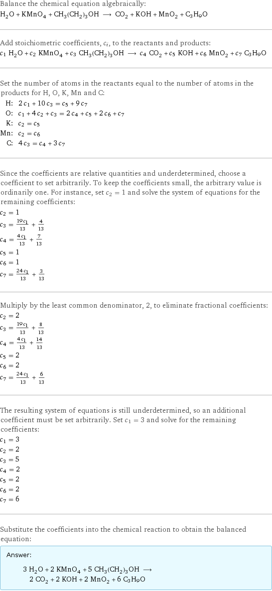 Balance the chemical equation algebraically: H_2O + KMnO_4 + CH_3(CH_2)_3OH ⟶ CO_2 + KOH + MnO_2 + C3H9O Add stoichiometric coefficients, c_i, to the reactants and products: c_1 H_2O + c_2 KMnO_4 + c_3 CH_3(CH_2)_3OH ⟶ c_4 CO_2 + c_5 KOH + c_6 MnO_2 + c_7 C3H9O Set the number of atoms in the reactants equal to the number of atoms in the products for H, O, K, Mn and C: H: | 2 c_1 + 10 c_3 = c_5 + 9 c_7 O: | c_1 + 4 c_2 + c_3 = 2 c_4 + c_5 + 2 c_6 + c_7 K: | c_2 = c_5 Mn: | c_2 = c_6 C: | 4 c_3 = c_4 + 3 c_7 Since the coefficients are relative quantities and underdetermined, choose a coefficient to set arbitrarily. To keep the coefficients small, the arbitrary value is ordinarily one. For instance, set c_2 = 1 and solve the system of equations for the remaining coefficients: c_2 = 1 c_3 = (19 c_1)/13 + 4/13 c_4 = (4 c_1)/13 + 7/13 c_5 = 1 c_6 = 1 c_7 = (24 c_1)/13 + 3/13 Multiply by the least common denominator, 2, to eliminate fractional coefficients: c_2 = 2 c_3 = (19 c_1)/13 + 8/13 c_4 = (4 c_1)/13 + 14/13 c_5 = 2 c_6 = 2 c_7 = (24 c_1)/13 + 6/13 The resulting system of equations is still underdetermined, so an additional coefficient must be set arbitrarily. Set c_1 = 3 and solve for the remaining coefficients: c_1 = 3 c_2 = 2 c_3 = 5 c_4 = 2 c_5 = 2 c_6 = 2 c_7 = 6 Substitute the coefficients into the chemical reaction to obtain the balanced equation: Answer: |   | 3 H_2O + 2 KMnO_4 + 5 CH_3(CH_2)_3OH ⟶ 2 CO_2 + 2 KOH + 2 MnO_2 + 6 C3H9O