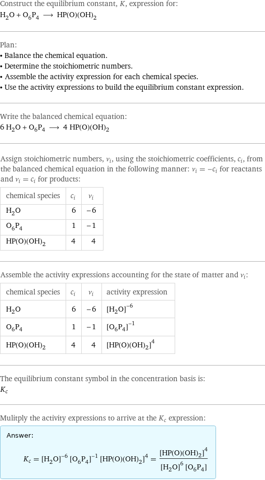 Construct the equilibrium constant, K, expression for: H_2O + O_6P_4 ⟶ HP(O)(OH)_2 Plan: • Balance the chemical equation. • Determine the stoichiometric numbers. • Assemble the activity expression for each chemical species. • Use the activity expressions to build the equilibrium constant expression. Write the balanced chemical equation: 6 H_2O + O_6P_4 ⟶ 4 HP(O)(OH)_2 Assign stoichiometric numbers, ν_i, using the stoichiometric coefficients, c_i, from the balanced chemical equation in the following manner: ν_i = -c_i for reactants and ν_i = c_i for products: chemical species | c_i | ν_i H_2O | 6 | -6 O_6P_4 | 1 | -1 HP(O)(OH)_2 | 4 | 4 Assemble the activity expressions accounting for the state of matter and ν_i: chemical species | c_i | ν_i | activity expression H_2O | 6 | -6 | ([H2O])^(-6) O_6P_4 | 1 | -1 | ([O6P4])^(-1) HP(O)(OH)_2 | 4 | 4 | ([HP(O)(OH)2])^4 The equilibrium constant symbol in the concentration basis is: K_c Mulitply the activity expressions to arrive at the K_c expression: Answer: |   | K_c = ([H2O])^(-6) ([O6P4])^(-1) ([HP(O)(OH)2])^4 = ([HP(O)(OH)2])^4/(([H2O])^6 [O6P4])