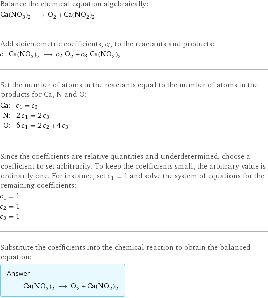 Balance the chemical equation algebraically: Ca(NO_3)_2 ⟶ O_2 + Ca(NO_2)_2 Add stoichiometric coefficients, c_i, to the reactants and products: c_1 Ca(NO_3)_2 ⟶ c_2 O_2 + c_3 Ca(NO_2)_2 Set the number of atoms in the reactants equal to the number of atoms in the products for Ca, N and O: Ca: | c_1 = c_3 N: | 2 c_1 = 2 c_3 O: | 6 c_1 = 2 c_2 + 4 c_3 Since the coefficients are relative quantities and underdetermined, choose a coefficient to set arbitrarily. To keep the coefficients small, the arbitrary value is ordinarily one. For instance, set c_1 = 1 and solve the system of equations for the remaining coefficients: c_1 = 1 c_2 = 1 c_3 = 1 Substitute the coefficients into the chemical reaction to obtain the balanced equation: Answer: |   | Ca(NO_3)_2 ⟶ O_2 + Ca(NO_2)_2