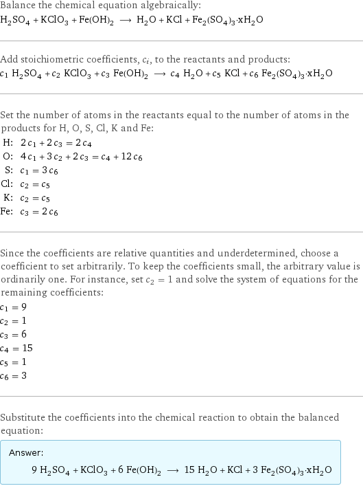 Balance the chemical equation algebraically: H_2SO_4 + KClO_3 + Fe(OH)_2 ⟶ H_2O + KCl + Fe_2(SO_4)_3·xH_2O Add stoichiometric coefficients, c_i, to the reactants and products: c_1 H_2SO_4 + c_2 KClO_3 + c_3 Fe(OH)_2 ⟶ c_4 H_2O + c_5 KCl + c_6 Fe_2(SO_4)_3·xH_2O Set the number of atoms in the reactants equal to the number of atoms in the products for H, O, S, Cl, K and Fe: H: | 2 c_1 + 2 c_3 = 2 c_4 O: | 4 c_1 + 3 c_2 + 2 c_3 = c_4 + 12 c_6 S: | c_1 = 3 c_6 Cl: | c_2 = c_5 K: | c_2 = c_5 Fe: | c_3 = 2 c_6 Since the coefficients are relative quantities and underdetermined, choose a coefficient to set arbitrarily. To keep the coefficients small, the arbitrary value is ordinarily one. For instance, set c_2 = 1 and solve the system of equations for the remaining coefficients: c_1 = 9 c_2 = 1 c_3 = 6 c_4 = 15 c_5 = 1 c_6 = 3 Substitute the coefficients into the chemical reaction to obtain the balanced equation: Answer: |   | 9 H_2SO_4 + KClO_3 + 6 Fe(OH)_2 ⟶ 15 H_2O + KCl + 3 Fe_2(SO_4)_3·xH_2O