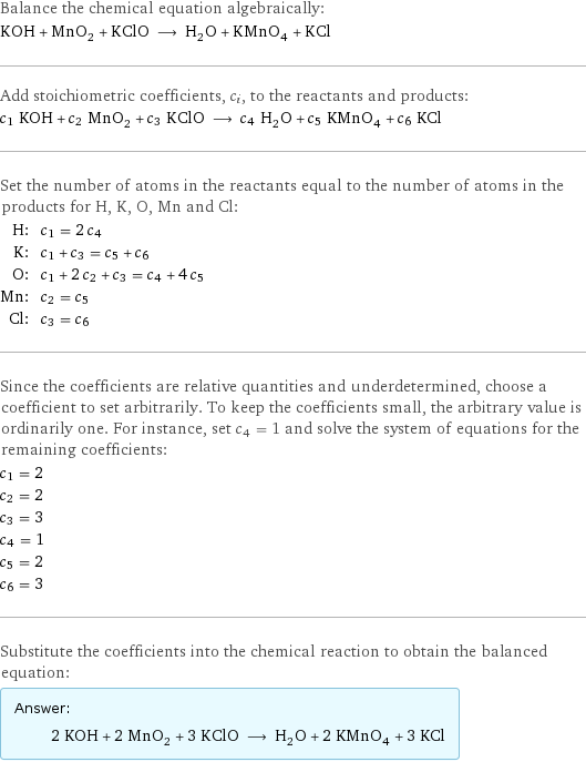 Balance the chemical equation algebraically: KOH + MnO_2 + KClO ⟶ H_2O + KMnO_4 + KCl Add stoichiometric coefficients, c_i, to the reactants and products: c_1 KOH + c_2 MnO_2 + c_3 KClO ⟶ c_4 H_2O + c_5 KMnO_4 + c_6 KCl Set the number of atoms in the reactants equal to the number of atoms in the products for H, K, O, Mn and Cl: H: | c_1 = 2 c_4 K: | c_1 + c_3 = c_5 + c_6 O: | c_1 + 2 c_2 + c_3 = c_4 + 4 c_5 Mn: | c_2 = c_5 Cl: | c_3 = c_6 Since the coefficients are relative quantities and underdetermined, choose a coefficient to set arbitrarily. To keep the coefficients small, the arbitrary value is ordinarily one. For instance, set c_4 = 1 and solve the system of equations for the remaining coefficients: c_1 = 2 c_2 = 2 c_3 = 3 c_4 = 1 c_5 = 2 c_6 = 3 Substitute the coefficients into the chemical reaction to obtain the balanced equation: Answer: |   | 2 KOH + 2 MnO_2 + 3 KClO ⟶ H_2O + 2 KMnO_4 + 3 KCl