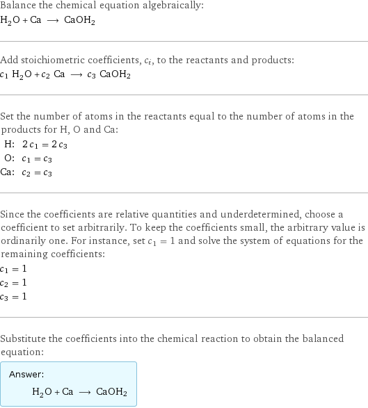 Balance the chemical equation algebraically: H_2O + Ca ⟶ CaOH2 Add stoichiometric coefficients, c_i, to the reactants and products: c_1 H_2O + c_2 Ca ⟶ c_3 CaOH2 Set the number of atoms in the reactants equal to the number of atoms in the products for H, O and Ca: H: | 2 c_1 = 2 c_3 O: | c_1 = c_3 Ca: | c_2 = c_3 Since the coefficients are relative quantities and underdetermined, choose a coefficient to set arbitrarily. To keep the coefficients small, the arbitrary value is ordinarily one. For instance, set c_1 = 1 and solve the system of equations for the remaining coefficients: c_1 = 1 c_2 = 1 c_3 = 1 Substitute the coefficients into the chemical reaction to obtain the balanced equation: Answer: |   | H_2O + Ca ⟶ CaOH2