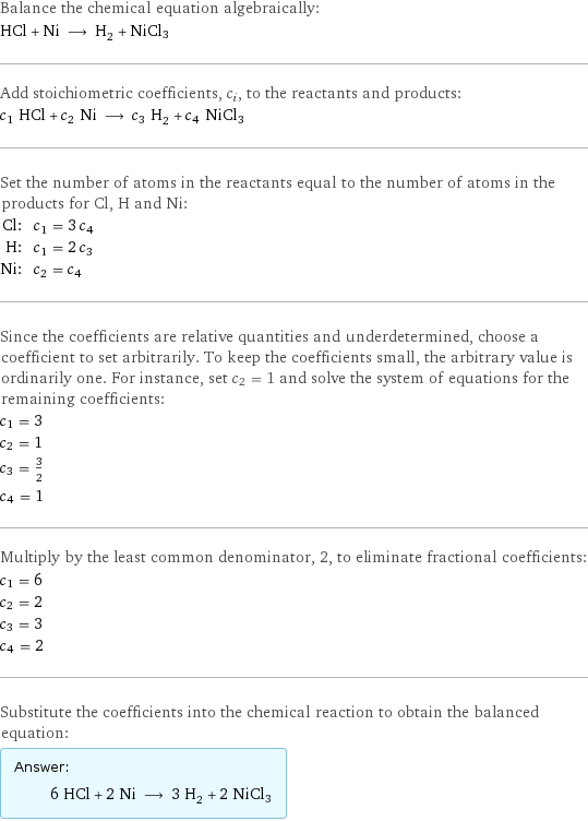 Balance the chemical equation algebraically: HCl + Ni ⟶ H_2 + NiCl3 Add stoichiometric coefficients, c_i, to the reactants and products: c_1 HCl + c_2 Ni ⟶ c_3 H_2 + c_4 NiCl3 Set the number of atoms in the reactants equal to the number of atoms in the products for Cl, H and Ni: Cl: | c_1 = 3 c_4 H: | c_1 = 2 c_3 Ni: | c_2 = c_4 Since the coefficients are relative quantities and underdetermined, choose a coefficient to set arbitrarily. To keep the coefficients small, the arbitrary value is ordinarily one. For instance, set c_2 = 1 and solve the system of equations for the remaining coefficients: c_1 = 3 c_2 = 1 c_3 = 3/2 c_4 = 1 Multiply by the least common denominator, 2, to eliminate fractional coefficients: c_1 = 6 c_2 = 2 c_3 = 3 c_4 = 2 Substitute the coefficients into the chemical reaction to obtain the balanced equation: Answer: |   | 6 HCl + 2 Ni ⟶ 3 H_2 + 2 NiCl3